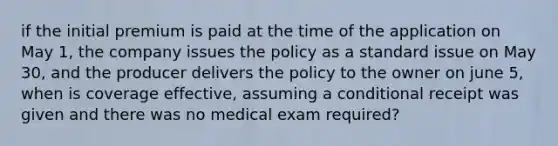 if the initial premium is paid at the time of the application on May 1, the company issues the policy as a standard issue on May 30, and the producer delivers the policy to the owner on june 5, when is coverage effective, assuming a conditional receipt was given and there was no medical exam required?