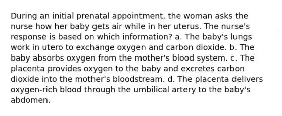 During an initial prenatal appointment, the woman asks the nurse how her baby gets air while in her uterus. The nurse's response is based on which information? a. The baby's lungs work in utero to exchange oxygen and carbon dioxide. b. The baby absorbs oxygen from the mother's blood system. c. The placenta provides oxygen to the baby and excretes carbon dioxide into the mother's bloodstream. d. The placenta delivers oxygen-rich blood through the umbilical artery to the baby's abdomen.