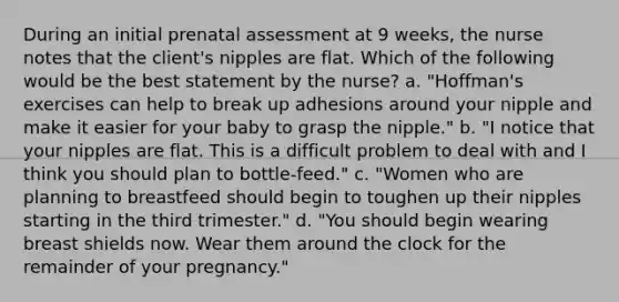 During an initial prenatal assessment at 9 weeks, the nurse notes that the client's nipples are flat. Which of the following would be the best statement by the nurse? a. "Hoffman's exercises can help to break up adhesions around your nipple and make it easier for your baby to grasp the nipple." b. "I notice that your nipples are flat. This is a difficult problem to deal with and I think you should plan to bottle-feed." c. "Women who are planning to breastfeed should begin to toughen up their nipples starting in the third trimester." d. "You should begin wearing breast shields now. Wear them around the clock for the remainder of your pregnancy."