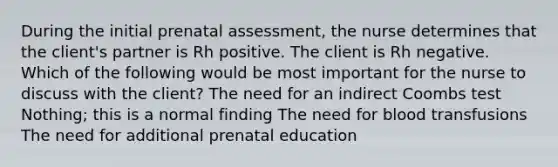 During the initial prenatal​ assessment, the nurse determines that the client​'s partner is Rh positive. The client is Rh negative. Which of the following would be most important for the nurse to discuss with the​ client? The need for an indirect Coombs test ​Nothing; this is a normal finding The need for blood transfusions The need for additional prenatal education