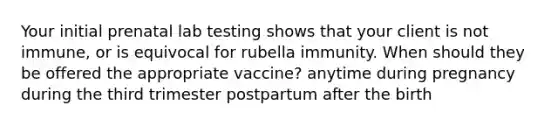 Your initial prenatal lab testing shows that your client is not immune, or is equivocal for rubella immunity. When should they be offered the appropriate vaccine? anytime during pregnancy during the third trimester postpartum after the birth