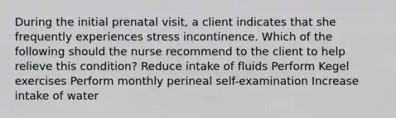 During the initial prenatal visit, a client indicates that she frequently experiences stress incontinence. Which of the following should the nurse recommend to the client to help relieve this condition? Reduce intake of fluids Perform Kegel exercises Perform monthly perineal self-examination Increase intake of water