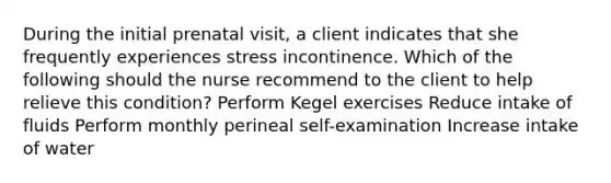 During the initial prenatal visit, a client indicates that she frequently experiences stress incontinence. Which of the following should the nurse recommend to the client to help relieve this condition? Perform Kegel exercises Reduce intake of fluids Perform monthly perineal self-examination Increase intake of water