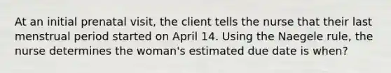 At an initial prenatal visit, the client tells the nurse that their last menstrual period started on April 14. Using the Naegele rule, the nurse determines the woman's estimated due date is when?