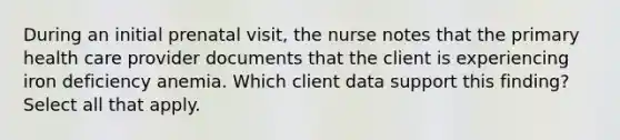 During an initial prenatal visit, the nurse notes that the primary health care provider documents that the client is experiencing iron deficiency anemia. Which client data support this finding? Select all that apply.