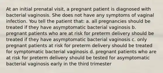 At an initial prenatal visit, a pregnant patient is diagnosed with bacterial vaginosis. She does not have any symptoms of vaginal infection. You tell the patient that: a. all pregnancies should be treated if they have asymptomatic bacterial vaginosis b. pregnant patients who are at risk for preterm delivery should be treated if they have asymptomatic bacterial vaginosis c. only pregnant patients at risk for preterm delivery should be treated for symptomatic bacterial vaginosis d. pregnant patients who are at risk for preterm delivery should be tested for asymptomatic bacterial vaginosis early in the third trimester