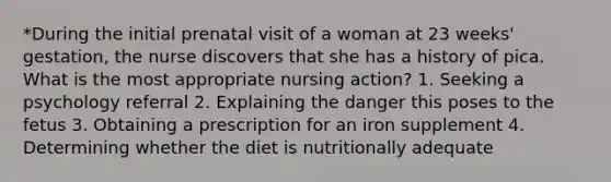 *During the initial prenatal visit of a woman at 23 weeks' gestation, the nurse discovers that she has a history of pica. What is the most appropriate nursing action? 1. Seeking a psychology referral 2. Explaining the danger this poses to the fetus 3. Obtaining a prescription for an iron supplement 4. Determining whether the diet is nutritionally adequate