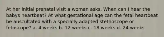 At her initial prenatal visit a woman asks, When can I hear the babys heartbeat? At what gestational age can the fetal heartbeat be auscultated with a specially adapted stethoscope or fetoscope? a. 4 weeks b. 12 weeks c. 18 weeks d. 24 weeks