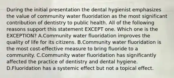 During the initial presentation the dental hygienist emphasizes the value of community water fluoridation as the most significant contribution of dentistry to public health. All of the following reasons support this statement EXCEPT one. Which one is the EXCEPTION? A.Community water fluoridation improves the quality of life for its citizens. B.Community water fluoridation is the most cost-effective measure to bring fluoride to a community. C.Community water fluoridation has significantly affected the practice of dentistry and dental hygiene. D.Fluoridation has a systemic effect but not a topical effect.