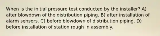 When is the initial pressure test conducted by the installer? A) after blowdown of the distribution piping. B) after installation of alarm sensors. C) before blowdown of distribution piping. D) before installation of station rough in assembly.