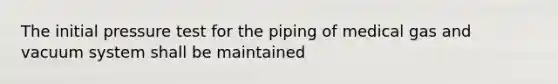 The initial pressure test for the piping of medical gas and vacuum system shall be maintained