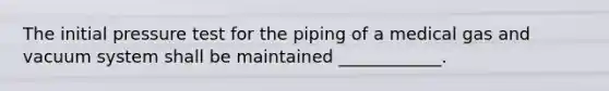 The initial pressure test for the piping of a medical gas and vacuum system shall be maintained ____________.