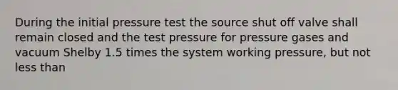 During the initial pressure test the source shut off valve shall remain closed and the test pressure for pressure gases and vacuum Shelby 1.5 times the system working pressure, but not less than