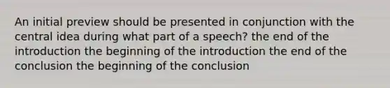 An initial preview should be presented in conjunction with the central idea during what part of a speech? the end of the introduction the beginning of the introduction the end of the conclusion the beginning of the conclusion