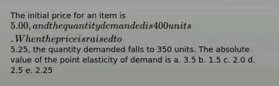 The initial price for an item is 5.00, and the quantity demanded is 400 units. When the price is raised to5.25, the quantity demanded falls to 350 units. The absolute value of the point elasticity of demand is a. 3.5 b. 1.5 c. 2.0 d. 2.5 e. 2.25