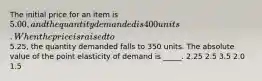 The initial price for an item is 5.00, and the quantity demanded is 400 units. When the price is raised to5.25, the quantity demanded falls to 350 units. The absolute value of the point elasticity of demand is _____. 2.25 2.5 3.5 2.0 1.5