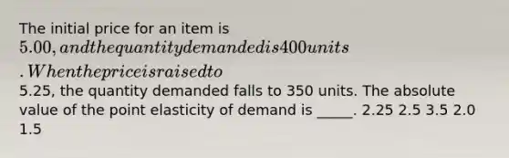 The initial price for an item is 5.00, and the quantity demanded is 400 units. When the price is raised to5.25, the quantity demanded falls to 350 units. The <a href='https://www.questionai.com/knowledge/kbbTh4ZPeb-absolute-value' class='anchor-knowledge'>absolute value</a> of the point elasticity of demand is _____. 2.25 2.5 3.5 2.0 1.5