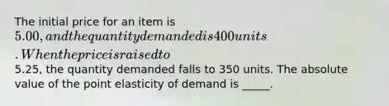 The initial price for an item is 5.00, and the quantity demanded is 400 units. When the price is raised to5.25, the quantity demanded falls to 350 units. The <a href='https://www.questionai.com/knowledge/kbbTh4ZPeb-absolute-value' class='anchor-knowledge'>absolute value</a> of the point elasticity of demand is _____.