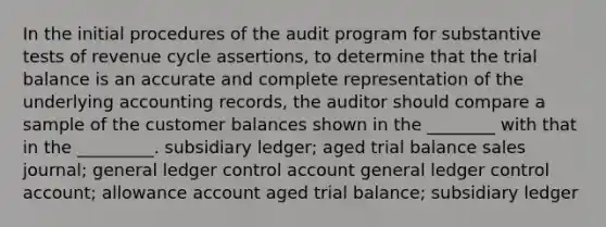 In the initial procedures of the audit program for substantive tests of revenue cycle assertions, to determine that the trial balance is an accurate and complete representation of the underlying accounting records, the auditor should compare a sample of the customer balances shown in the ________ with that in the _________. subsidiary ledger; aged trial balance sales journal; general ledger control account general ledger control account; allowance account aged trial balance; subsidiary ledger