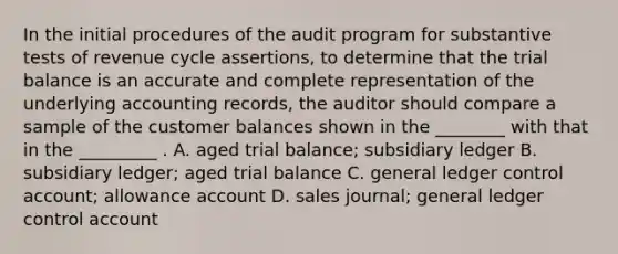 In the initial procedures of the audit program for substantive tests of revenue cycle assertions, to determine that the trial balance is an accurate and complete representation of the underlying accounting records, the auditor should compare a sample of the customer balances shown in the ________ with that in the _________ . A. aged trial balance; subsidiary ledger B. subsidiary ledger; aged trial balance C. general ledger control account; allowance account D. sales journal; general ledger control account