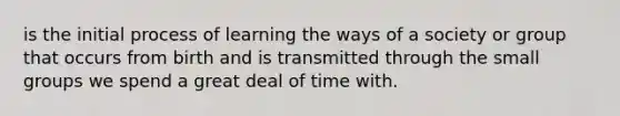 is the initial process of learning the ways of a society or group that occurs from birth and is transmitted through the small groups we spend a great deal of time with.