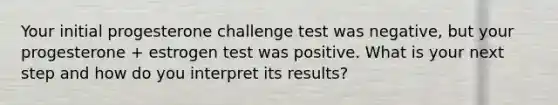 Your initial progesterone challenge test was negative, but your progesterone + estrogen test was positive. What is your next step and how do you interpret its results?