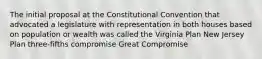 The initial proposal at the Constitutional Convention that advocated a legislature with representation in both houses based on population or wealth was called the Virginia Plan New Jersey Plan three-fifths compromise Great Compromise