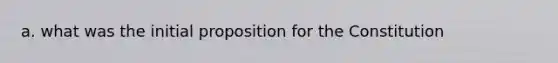 a. what was the initial proposition for the Constitution