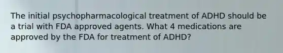 The initial psychopharmacological treatment of ADHD should be a trial with FDA approved agents. What 4 medications are approved by the FDA for treatment of ADHD?