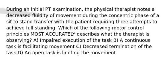 During an initial PT examination, the physical therapist notes a decreased fluidity of movement during the concentric phase of a sit to stand transfer with the patient requiring three attempts to achieve full standing. Which of the following motor control principles MOST ACCURATELY describes what the therapist is observing? A) Impaired execution of the task B) A continuous task is facilitating movement C) Decreased termination of the task D) An open task is limiting the movement