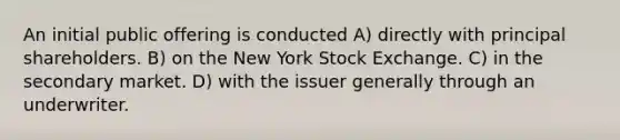 An initial public offering is conducted A) directly with principal shareholders. B) on the New York Stock Exchange. C) in the secondary market. D) with the issuer generally through an underwriter.