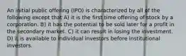 An initial public offering (IPO) is characterized by all of the following except that A) it is the first time offering of stock by a corporation. B) it has the potential to be sold later for a profit in the secondary market. C) it can result in losing the investment. D) it is available to individual investors before institutional investors.