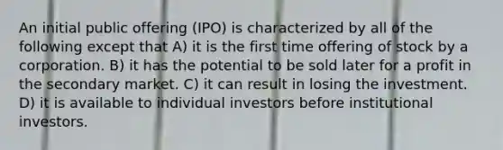 An initial public offering (IPO) is characterized by all of the following except that A) it is the first time offering of stock by a corporation. B) it has the potential to be sold later for a profit in the secondary market. C) it can result in losing the investment. D) it is available to individual investors before institutional investors.