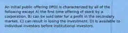 An initial public offering (IPO) is characterized by all of the following except A) the first time offering of stock by a corporation. B) can be sold later for a profit in the secondary market. C) can result in losing the investment. D) is available to individual investors before institutional investors.