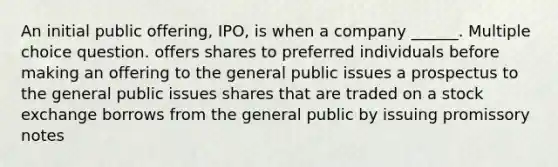 An initial public offering, IPO, is when a company ______. Multiple choice question. offers shares to preferred individuals before making an offering to the general public issues a prospectus to the general public issues shares that are traded on a stock exchange borrows from the general public by issuing promissory notes