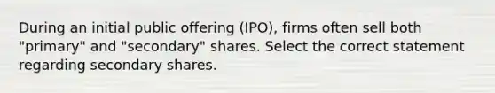 During an initial public offering (IPO), firms often sell both "primary" and "secondary" shares. Select the correct statement regarding secondary shares.