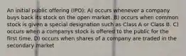 An initial public offering (IPO): A) occurs whenever a company buys back its stock on the open market. B) occurs when common stock is given a special designation such as Class A or Class B. C) occurs when a companys stock is offered to the public for the first time. D) occurs when shares of a company are traded in the secondary market