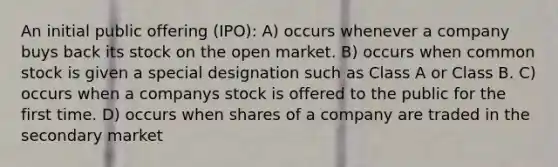 An initial public offering (IPO): A) occurs whenever a company buys back its stock on the open market. B) occurs when common stock is given a special designation such as Class A or Class B. C) occurs when a companys stock is offered to the public for the first time. D) occurs when shares of a company are traded in the secondary market