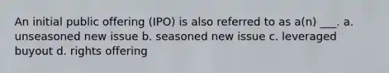 An initial public offering (IPO) is also referred to as a(n) ___. a. unseasoned new issue b. seasoned new issue c. leveraged buyout d. rights offering