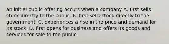 an initial public offering occurs when a company A. first sells stock directly to the public. B. first sells stock directly to the government. C. experiences a rise in the price and demand for its stock. D. first opens for business and offers its goods and services for sale to the public.