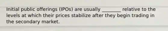 Initial public offerings (IPOs) are usually ________ relative to the levels at which their prices stabilize after they begin trading in the secondary market.