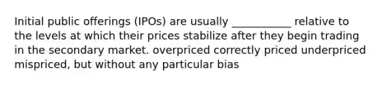 Initial public offerings (IPOs) are usually ___________ relative to the levels at which their prices stabilize after they begin trading in the secondary market. overpriced correctly priced underpriced mispriced, but without any particular bias