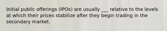 Initial public offerings (IPOs) are usually ___ relative to the levels at which their prices stabilize after they begin trading in the secondary market.