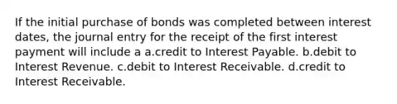 If the initial purchase of bonds was completed between interest dates, the journal entry for the receipt of the first interest payment will include a a.credit to Interest Payable. b.debit to Interest Revenue. c.debit to Interest Receivable. d.credit to Interest Receivable.