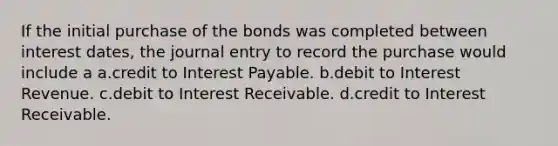 If the initial purchase of the bonds was completed between interest dates, the journal entry to record the purchase would include a a.credit to Interest Payable. b.debit to Interest Revenue. c.debit to Interest Receivable. d.credit to Interest Receivable.