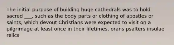 The initial purpose of building huge cathedrals was to hold sacred ___, such as the body parts or clothing of apostles or saints, which devout Christians were expected to visit on a pilgrimage at least once in their lifetimes. orans psalters insulae relics