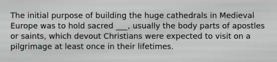 The initial purpose of building the huge cathedrals in Medieval Europe was to hold sacred ___, usually the body parts of apostles or saints, which devout Christians were expected to visit on a pilgrimage at least once in their lifetimes.