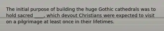 The initial purpose of building the huge Gothic cathedrals was to hold sacred ____, which devout Christians were expected to visit on a pilgrimage at least once in their lifetimes.