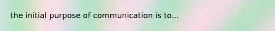 the initial purpose of communication is to...