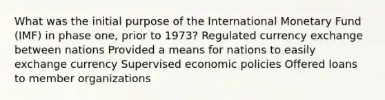 What was the initial purpose of the International Monetary Fund (IMF) in phase one, prior to 1973? Regulated currency exchange between nations Provided a means for nations to easily exchange currency Supervised economic policies Offered loans to member organizations